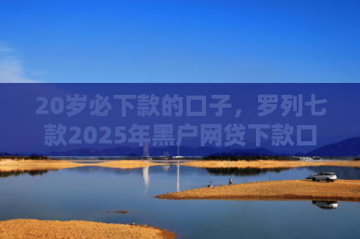 20岁必下款的口子，罗列七款2025年黑户网贷下款口子