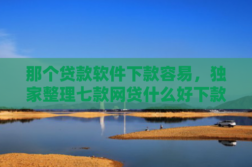 那个贷款软件下款容易，独家整理七款网贷什么好下款不看征信