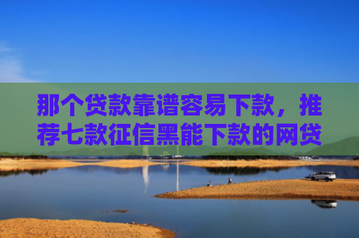 那个贷款靠谱容易下款，推荐七款征信黑能下款的网贷