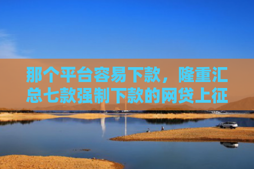 那个平台容易下款，隆重汇总七款强制下款的网贷上征信吗