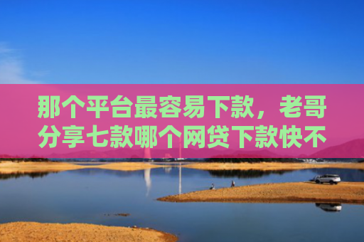 那个平台最容易下款，老哥分享七款哪个网贷下款快不上征信