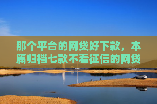 那个平台的网贷好下款，本篇归档七款不看征信的网贷能下款的