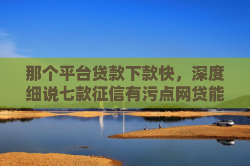 那个平台贷款下款快，深度细说七款征信有污点网贷能下款吗