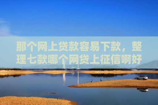 那个网上贷款容易下款，整理七款哪个网贷上征信啊好下款