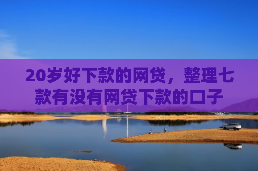 20岁好下款的网贷，整理七款有没有网贷下款的口子