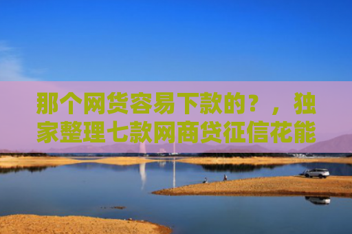 那个网货容易下款的？，独家整理七款网商贷征信花能下款吗
