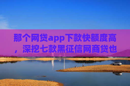 那个网贷app下款快额度高，深挖七款黑征信网商贷也能下款