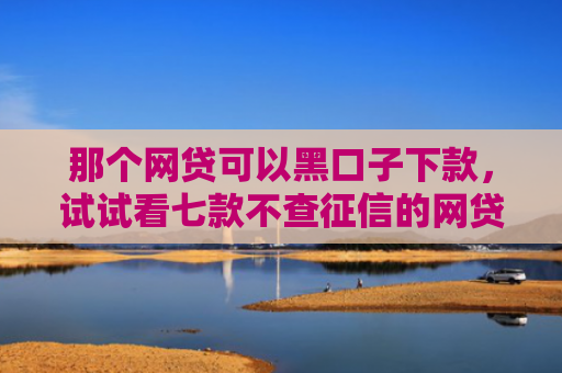 那个网贷可以黑口子下款，试试看七款不查征信的网贷能下款的