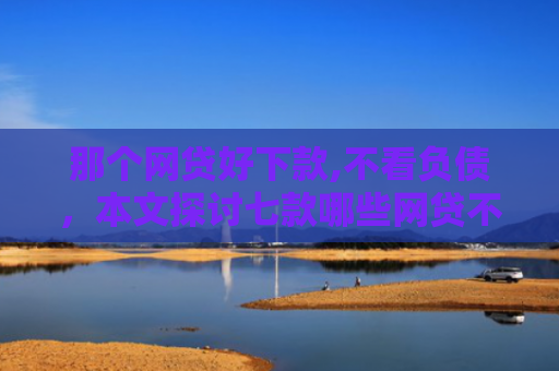 那个网贷好下款,不看负债，本文探讨七款哪些网贷不上征信包下款
