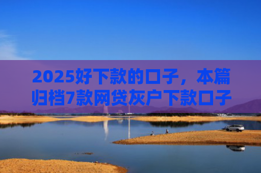 2025好下款的口子，本篇归档7款网贷灰户下款口子