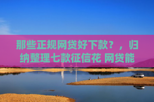 那些正规网贷好下款？，归纳整理七款征信花 网贷能下款的App