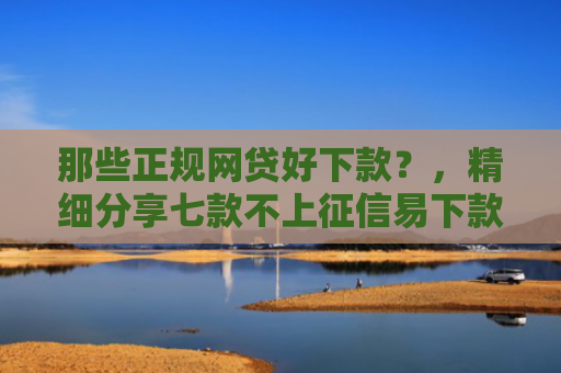 那些正规网贷好下款？，精细分享七款不上征信易下款的网贷