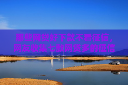 那些网贷好下款不看征信，网友收集七款网贷多的征信好下款吗
