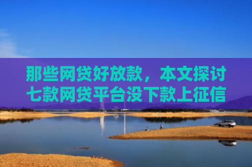 那些网贷好放款，本文探讨七款网贷平台没下款上征信吗