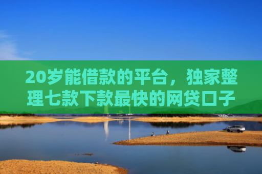 20岁能借款的平台，独家整理七款下款最快的网贷口子黑户