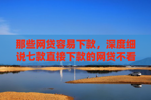 那些网贷容易下款，深度细说七款直接下款的网贷不看征信