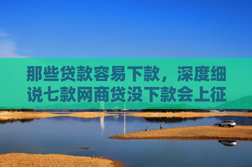那些贷款容易下款，深度细说七款网商贷没下款会上征信嘛
