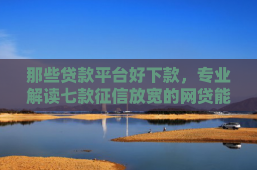 那些贷款平台好下款，专业解读七款征信放宽的网贷能下款吗