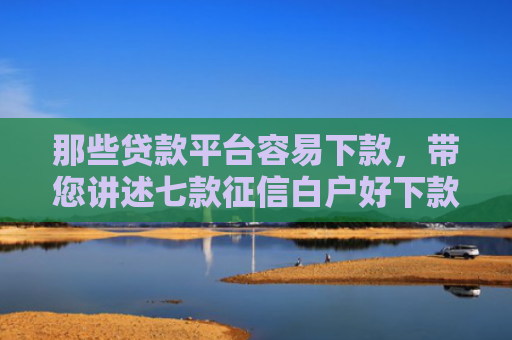 那些贷款平台容易下款，带您讲述七款征信白户好下款的网贷