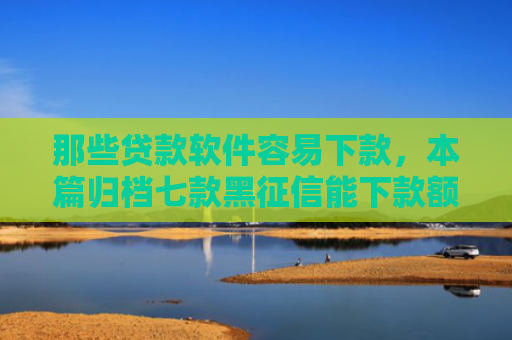 那些贷款软件容易下款，本篇归档七款黑征信能下款额度网贷