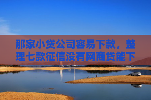 那家小贷公司容易下款，整理七款征信没有网商贷能下款吗