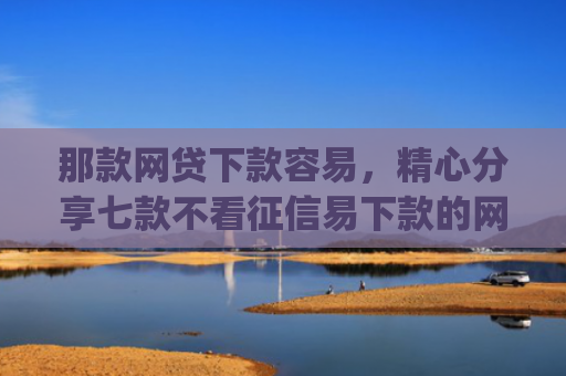 那款网贷下款容易，精心分享七款不看征信易下款的网贷app