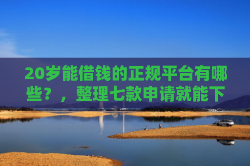20岁能借钱的正规平台有哪些？，整理七款申请就能下款的网贷口子
