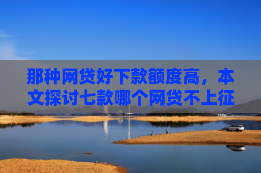 那种网贷好下款额度高，本文探讨七款哪个网贷不上征信下款快