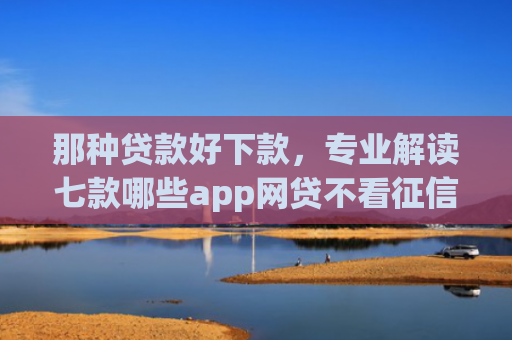 那种贷款好下款，专业解读七款哪些app网贷不看征信好下款