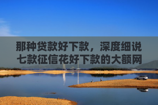 那种贷款好下款，深度细说七款征信花好下款的大额网贷