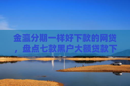 金瀛分期一样好下款的网贷，盘点七款黑户大额贷款下款快