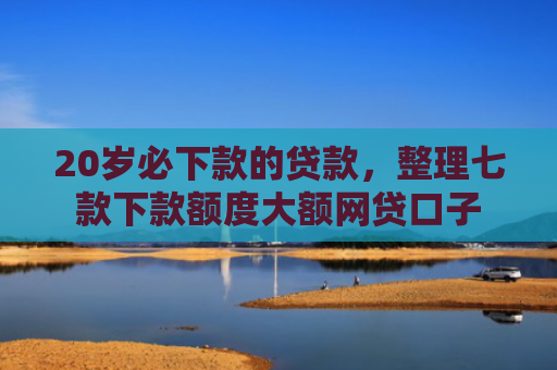 20岁必下款的贷款，整理七款下款额度大额网贷口子