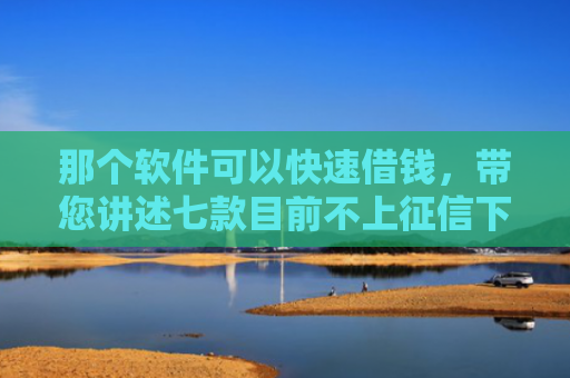 那个软件可以快速借钱，带您讲述七款目前不上征信下款的网贷