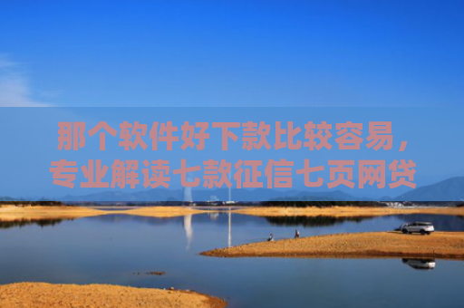 那个软件好下款比较容易，专业解读七款征信七页网贷能下款吗