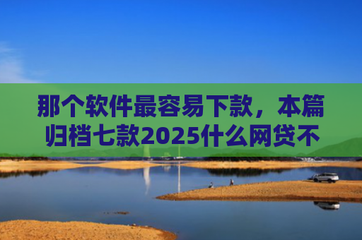 那个软件最容易下款，本篇归档七款2025什么网贷不查征信好下款