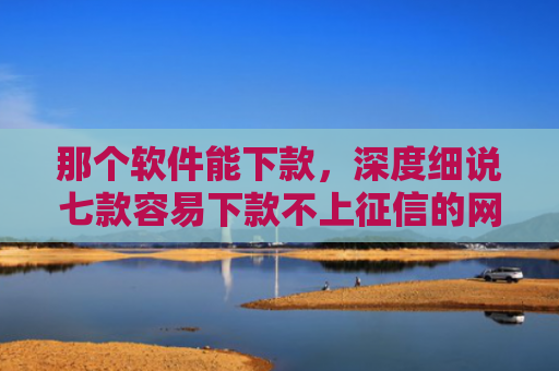 那个软件能下款，深度细说七款容易下款不上征信的网贷