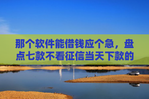 那个软件能借钱应个急，盘点七款不看征信当天下款的网贷