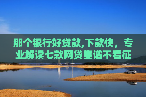 那个银行好贷款,下款快，专业解读七款网贷靠谱不看征信秒下款