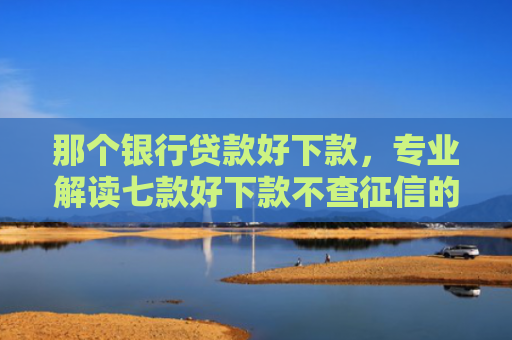 那个银行贷款好下款，专业解读七款好下款不查征信的网贷吗