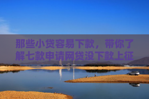 那些小贷容易下款，带你了解七款申请网贷没下款上征信吗