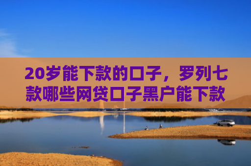 20岁能下款的口子，罗列七款哪些网贷口子黑户能下款