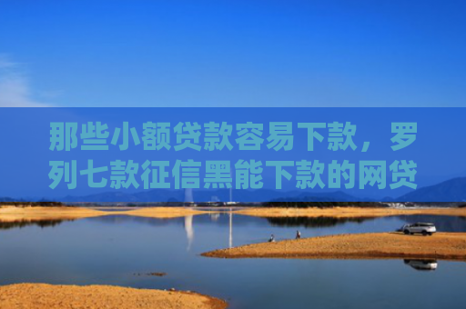 那些小额贷款容易下款，罗列七款征信黑能下款的网贷平台