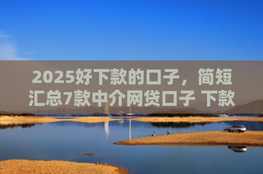 2025好下款的口子，简短汇总7款中介网贷口子 下款高