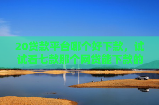 20贷款平台哪个好下款，试试看七款那个网贷能下款的口子
