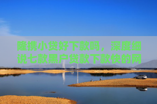 隆携小贷好下款吗，深度细说七款黑户贷款下款快的网贷