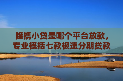 隆携小贷是哪个平台放款，专业概括七款极速分期贷款黑户好下款吗