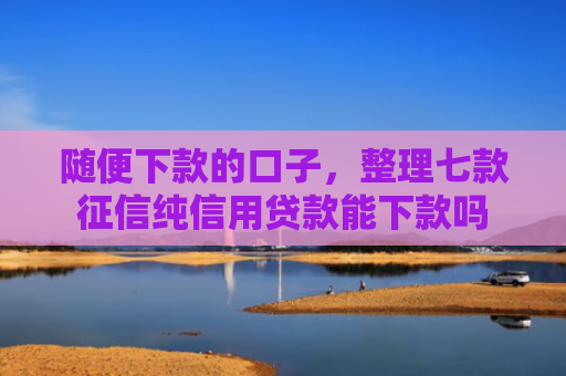 随便下款的口子，整理七款征信纯信用贷款能下款吗