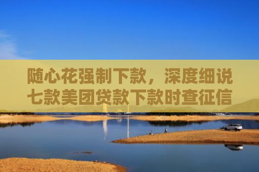 随心花强制下款，深度细说七款美团贷款下款时查征信吗