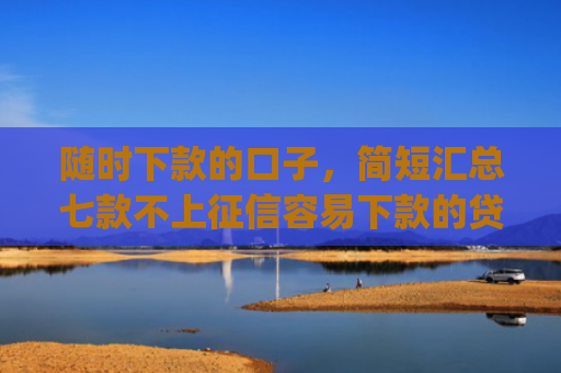 随时下款的口子，简短汇总七款不上征信容易下款的贷款app