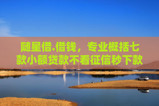 随星借.借钱，专业概括七款小额贷款不看征信秒下款吗